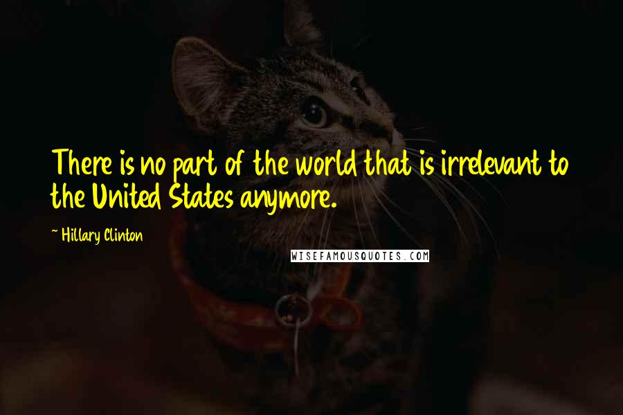 Hillary Clinton Quotes: There is no part of the world that is irrelevant to the United States anymore.