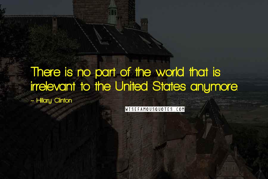 Hillary Clinton Quotes: There is no part of the world that is irrelevant to the United States anymore.