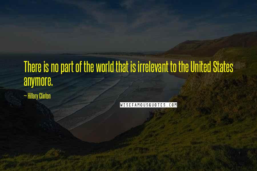 Hillary Clinton Quotes: There is no part of the world that is irrelevant to the United States anymore.