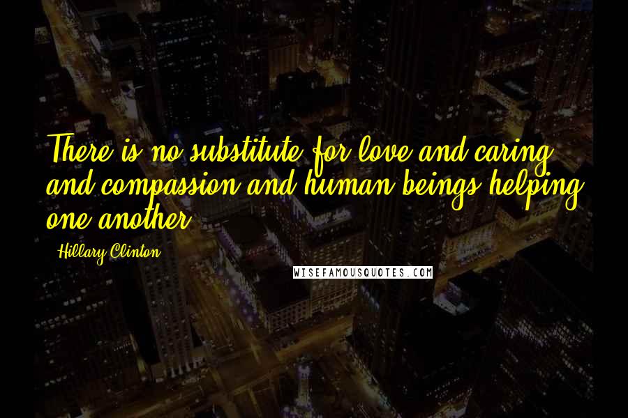 Hillary Clinton Quotes: There is no substitute for love and caring and compassion and human beings helping one another.