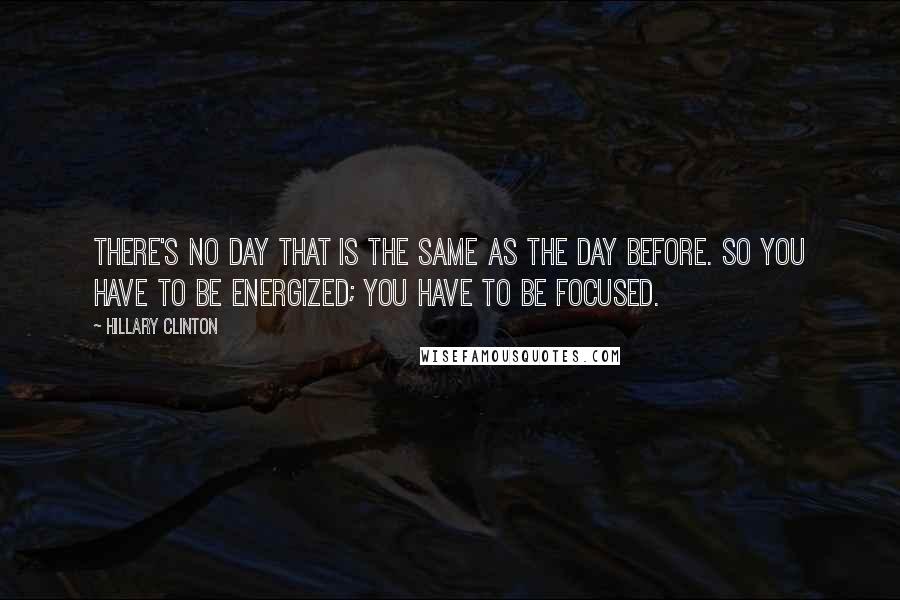 Hillary Clinton Quotes: There's no day that is the same as the day before. So you have to be energized; you have to be focused.
