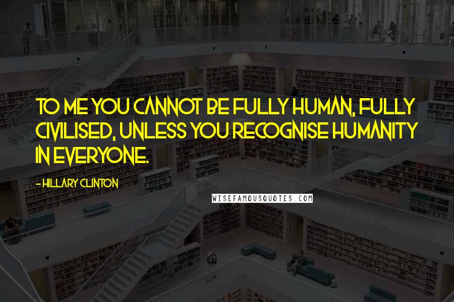 Hillary Clinton Quotes: To me you cannot be fully human, fully civilised, unless you recognise humanity in everyone.