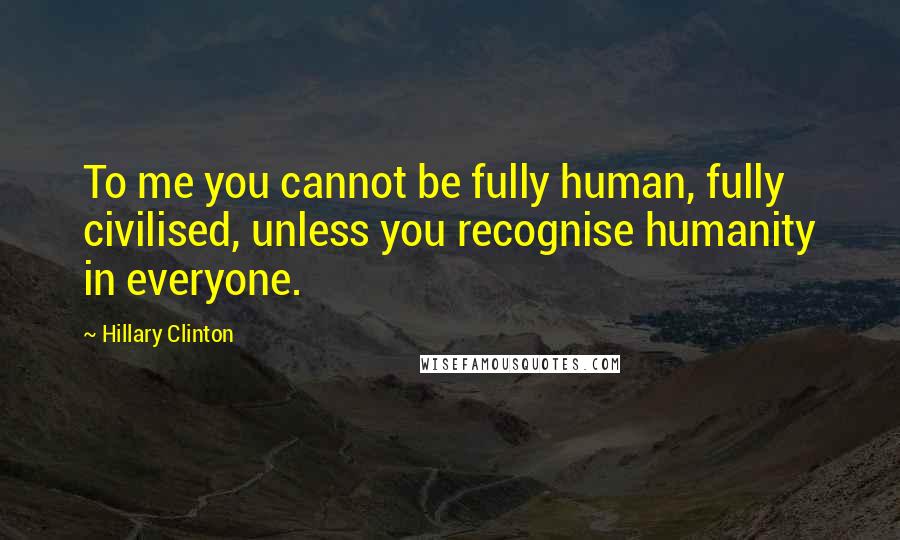 Hillary Clinton Quotes: To me you cannot be fully human, fully civilised, unless you recognise humanity in everyone.