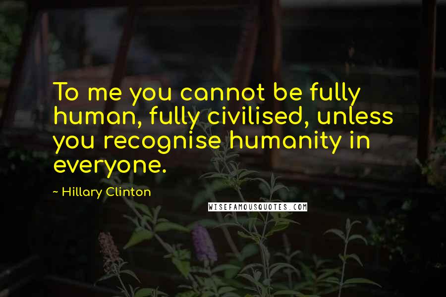 Hillary Clinton Quotes: To me you cannot be fully human, fully civilised, unless you recognise humanity in everyone.