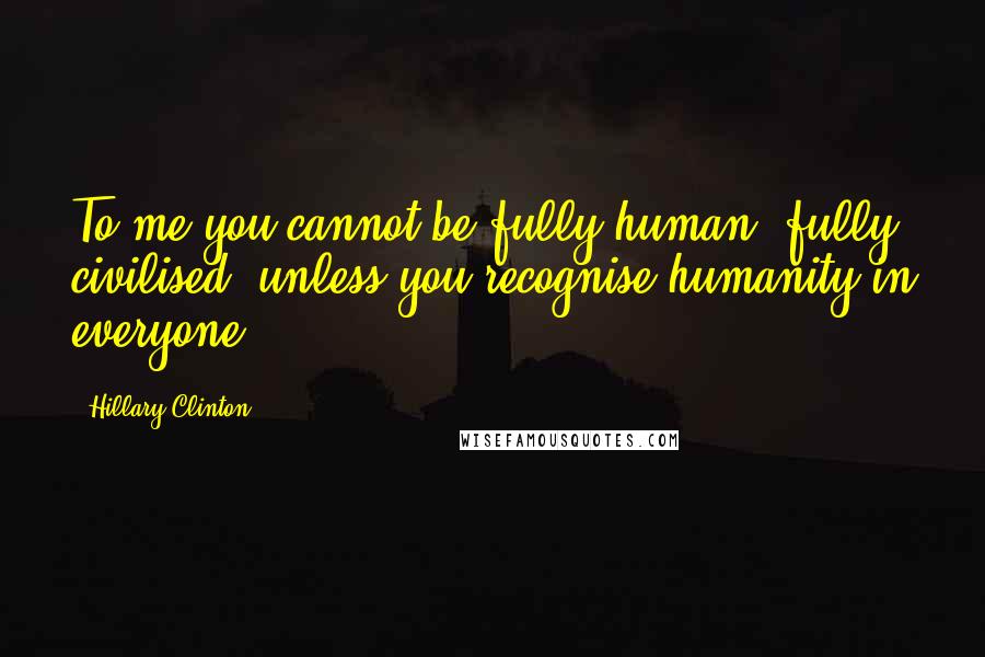 Hillary Clinton Quotes: To me you cannot be fully human, fully civilised, unless you recognise humanity in everyone.