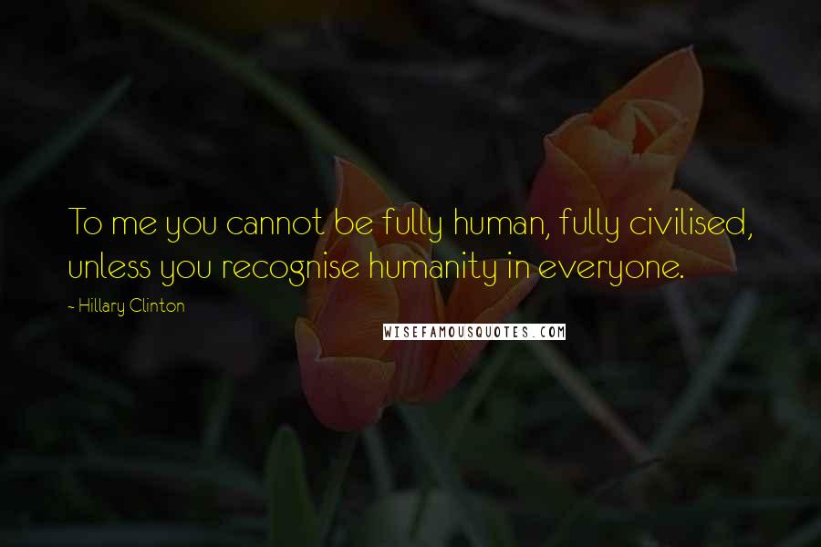 Hillary Clinton Quotes: To me you cannot be fully human, fully civilised, unless you recognise humanity in everyone.