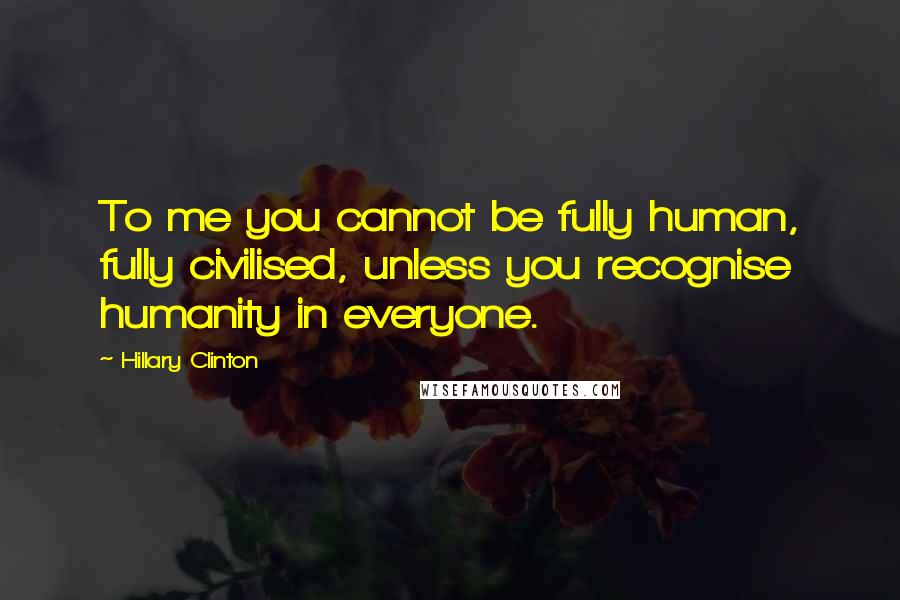 Hillary Clinton Quotes: To me you cannot be fully human, fully civilised, unless you recognise humanity in everyone.