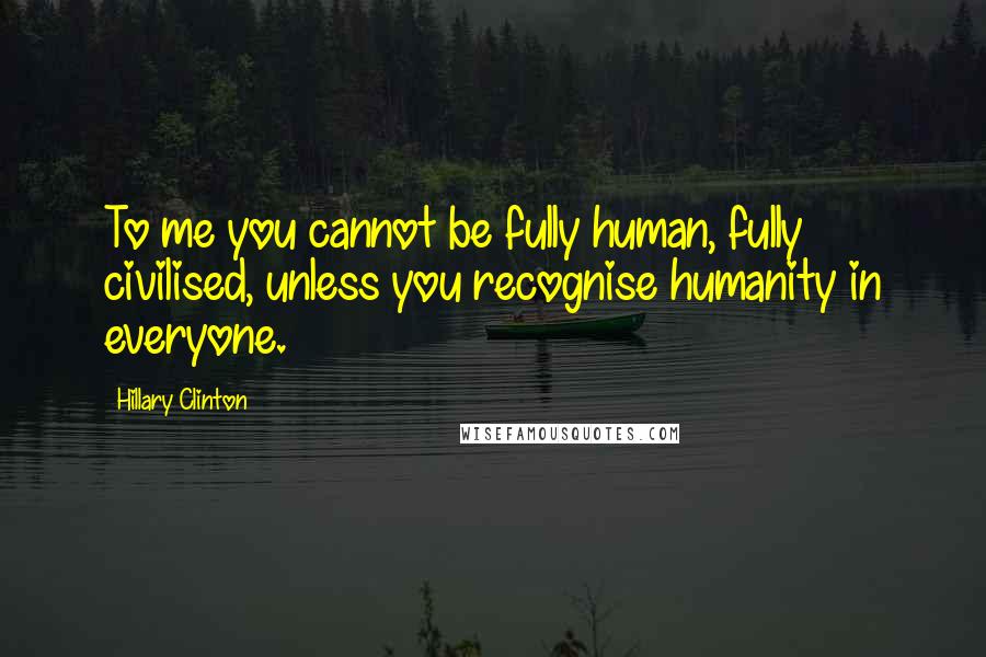 Hillary Clinton Quotes: To me you cannot be fully human, fully civilised, unless you recognise humanity in everyone.