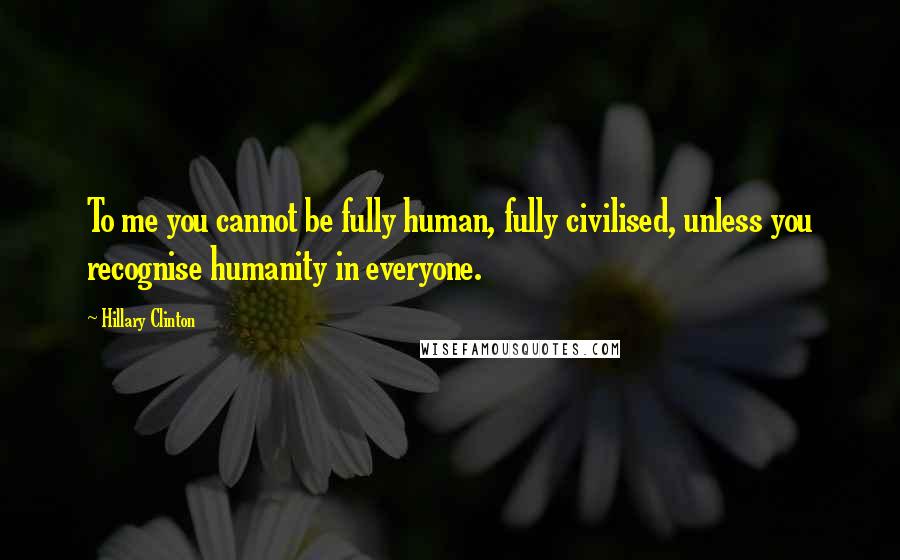 Hillary Clinton Quotes: To me you cannot be fully human, fully civilised, unless you recognise humanity in everyone.