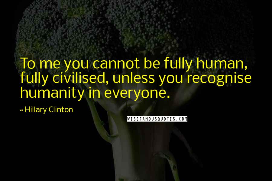 Hillary Clinton Quotes: To me you cannot be fully human, fully civilised, unless you recognise humanity in everyone.