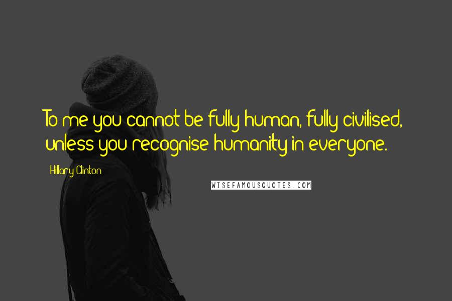 Hillary Clinton Quotes: To me you cannot be fully human, fully civilised, unless you recognise humanity in everyone.