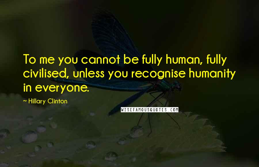 Hillary Clinton Quotes: To me you cannot be fully human, fully civilised, unless you recognise humanity in everyone.