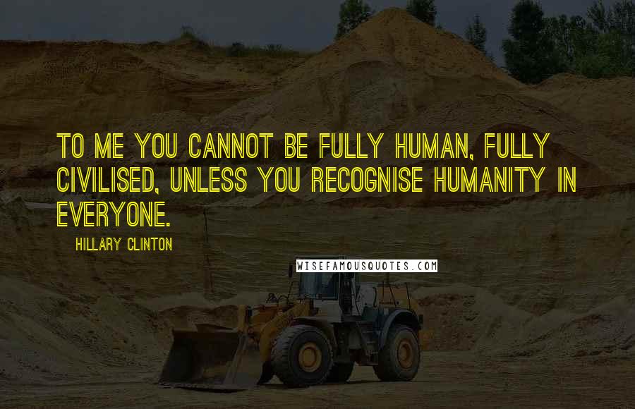 Hillary Clinton Quotes: To me you cannot be fully human, fully civilised, unless you recognise humanity in everyone.