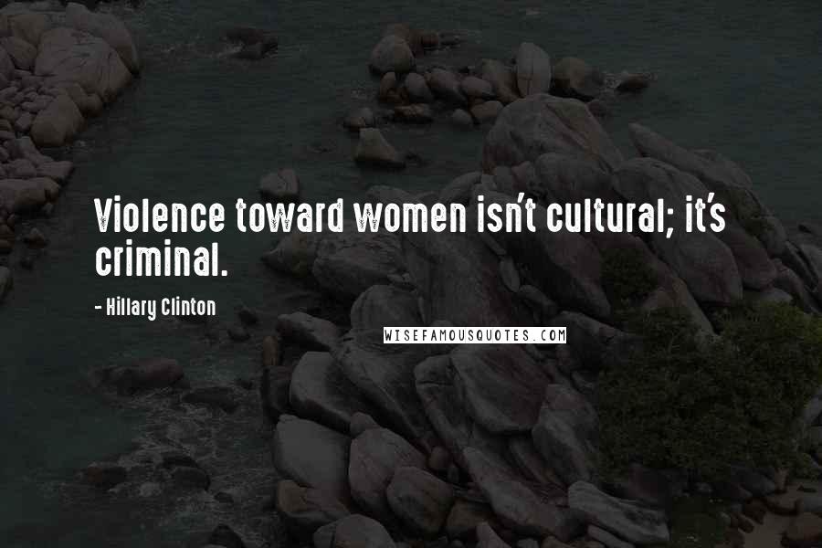 Hillary Clinton Quotes: Violence toward women isn't cultural; it's criminal.