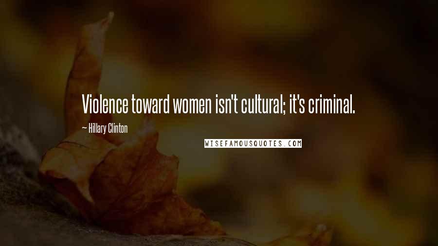 Hillary Clinton Quotes: Violence toward women isn't cultural; it's criminal.