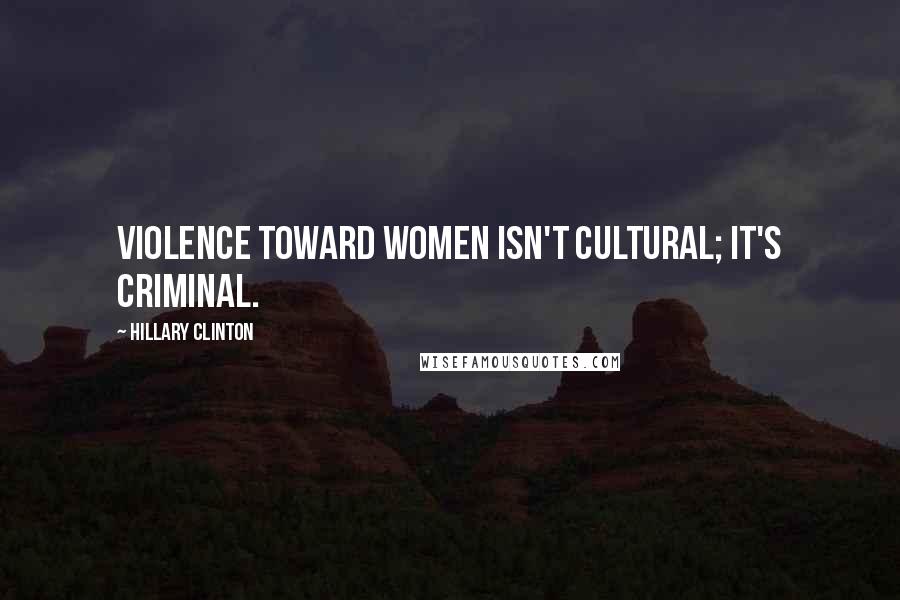 Hillary Clinton Quotes: Violence toward women isn't cultural; it's criminal.