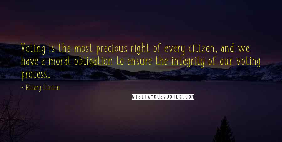 Hillary Clinton Quotes: Voting is the most precious right of every citizen, and we have a moral obligation to ensure the integrity of our voting process.