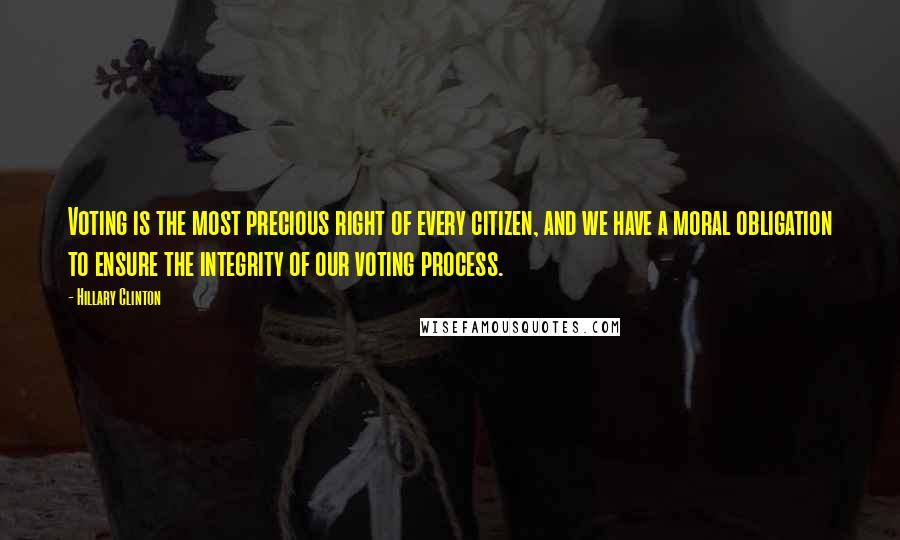 Hillary Clinton Quotes: Voting is the most precious right of every citizen, and we have a moral obligation to ensure the integrity of our voting process.