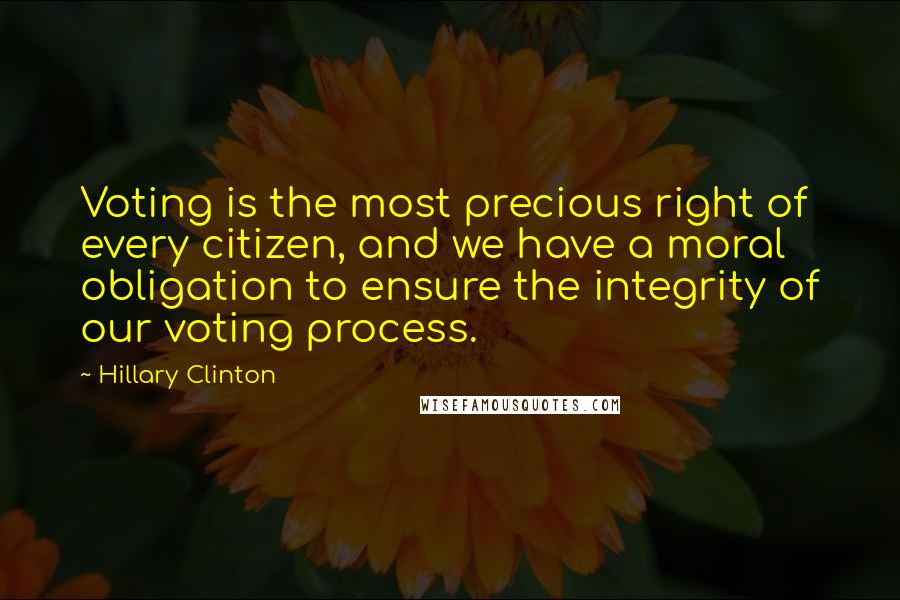 Hillary Clinton Quotes: Voting is the most precious right of every citizen, and we have a moral obligation to ensure the integrity of our voting process.