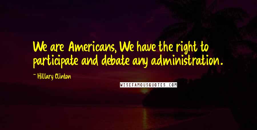 Hillary Clinton Quotes: We are Americans, We have the right to participate and debate any administration.