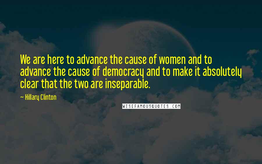 Hillary Clinton Quotes: We are here to advance the cause of women and to advance the cause of democracy and to make it absolutely clear that the two are inseparable.
