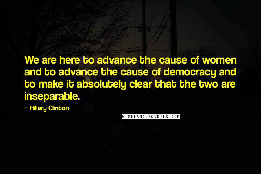 Hillary Clinton Quotes: We are here to advance the cause of women and to advance the cause of democracy and to make it absolutely clear that the two are inseparable.
