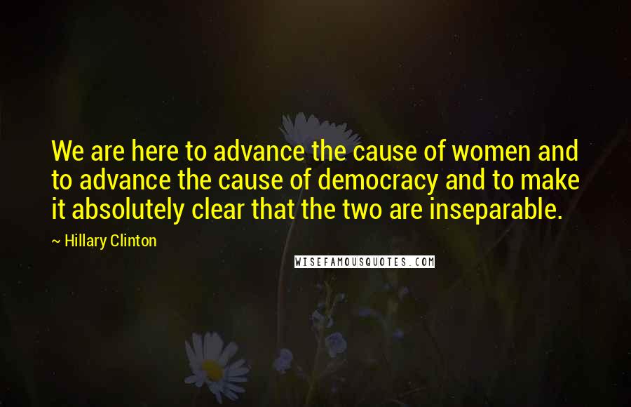 Hillary Clinton Quotes: We are here to advance the cause of women and to advance the cause of democracy and to make it absolutely clear that the two are inseparable.