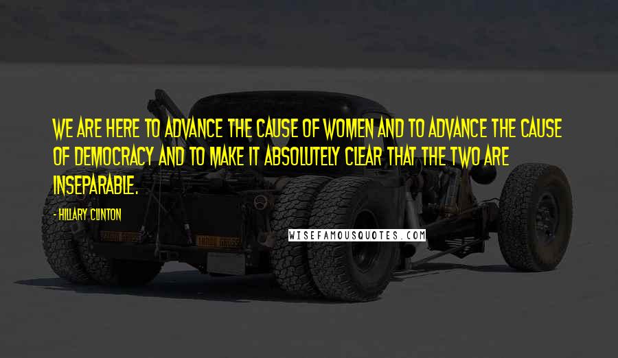 Hillary Clinton Quotes: We are here to advance the cause of women and to advance the cause of democracy and to make it absolutely clear that the two are inseparable.