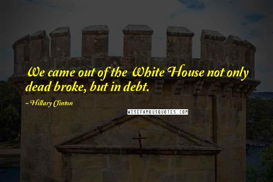 Hillary Clinton Quotes: We came out of the White House not only dead broke, but in debt.