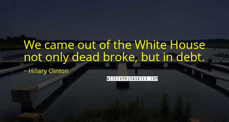 Hillary Clinton Quotes: We came out of the White House not only dead broke, but in debt.