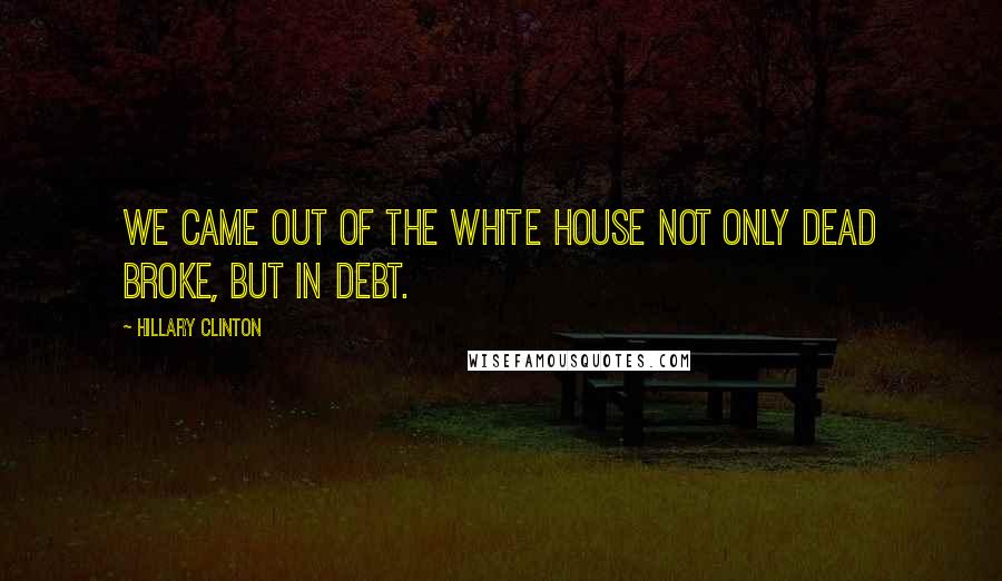 Hillary Clinton Quotes: We came out of the White House not only dead broke, but in debt.