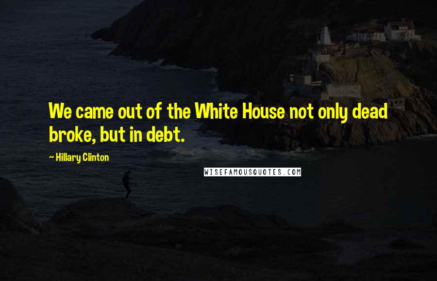 Hillary Clinton Quotes: We came out of the White House not only dead broke, but in debt.