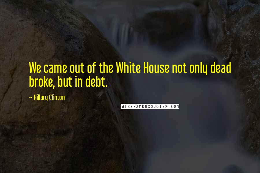 Hillary Clinton Quotes: We came out of the White House not only dead broke, but in debt.