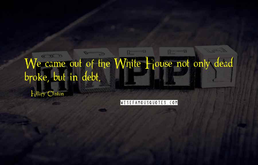 Hillary Clinton Quotes: We came out of the White House not only dead broke, but in debt.