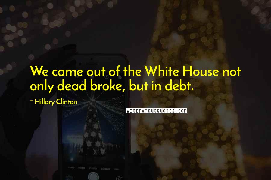 Hillary Clinton Quotes: We came out of the White House not only dead broke, but in debt.