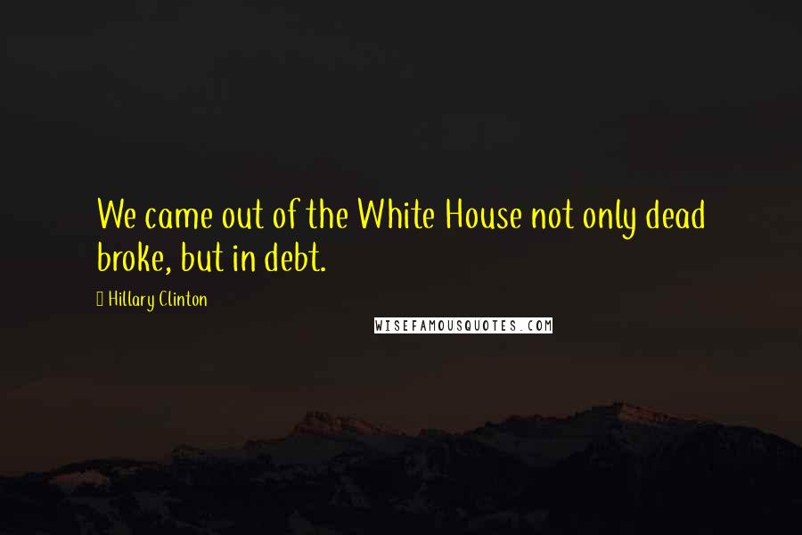 Hillary Clinton Quotes: We came out of the White House not only dead broke, but in debt.