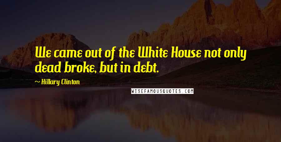 Hillary Clinton Quotes: We came out of the White House not only dead broke, but in debt.