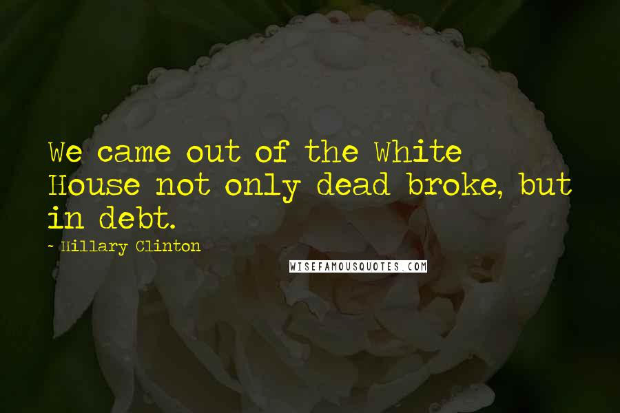 Hillary Clinton Quotes: We came out of the White House not only dead broke, but in debt.