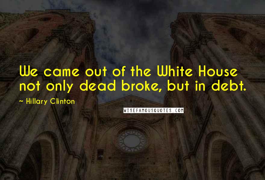 Hillary Clinton Quotes: We came out of the White House not only dead broke, but in debt.