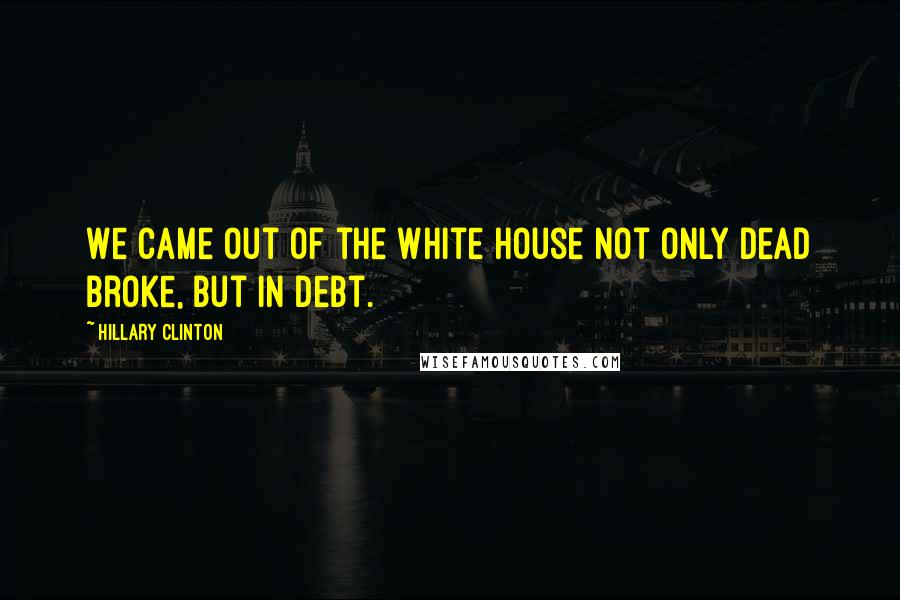 Hillary Clinton Quotes: We came out of the White House not only dead broke, but in debt.