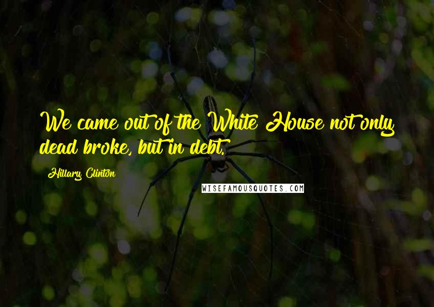 Hillary Clinton Quotes: We came out of the White House not only dead broke, but in debt.