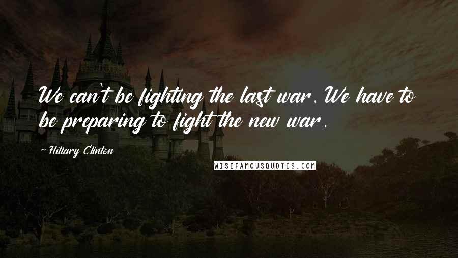 Hillary Clinton Quotes: We can't be fighting the last war. We have to be preparing to fight the new war.