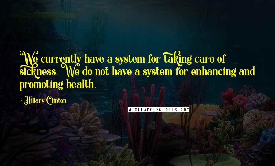 Hillary Clinton Quotes: We currently have a system for taking care of sickness. We do not have a system for enhancing and promoting health.