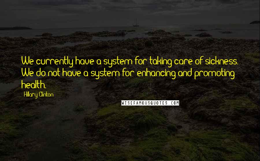 Hillary Clinton Quotes: We currently have a system for taking care of sickness. We do not have a system for enhancing and promoting health.