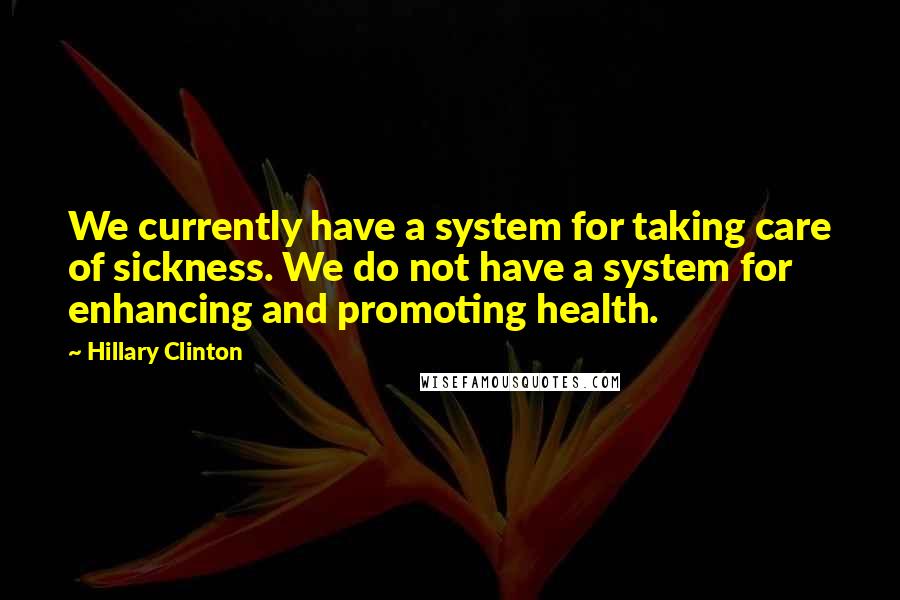 Hillary Clinton Quotes: We currently have a system for taking care of sickness. We do not have a system for enhancing and promoting health.
