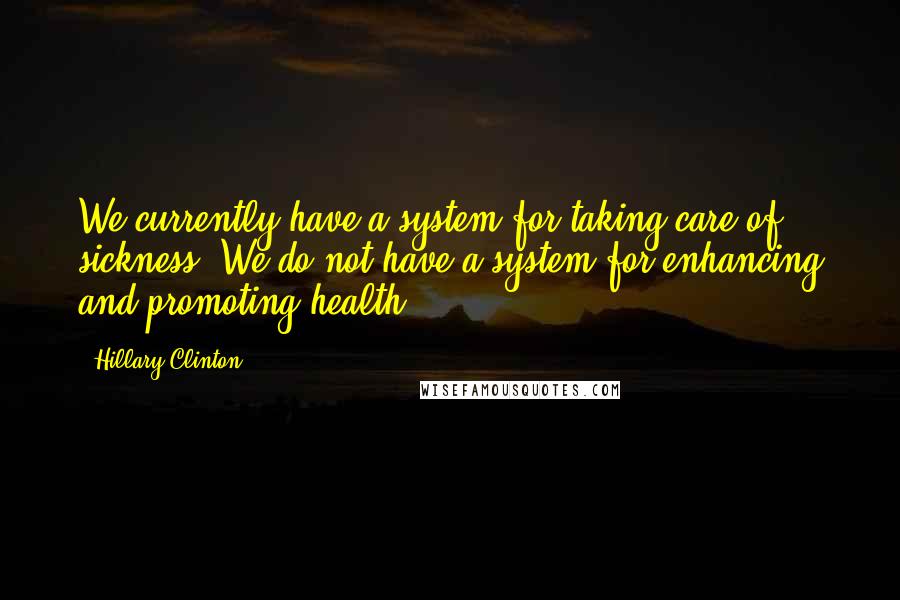 Hillary Clinton Quotes: We currently have a system for taking care of sickness. We do not have a system for enhancing and promoting health.