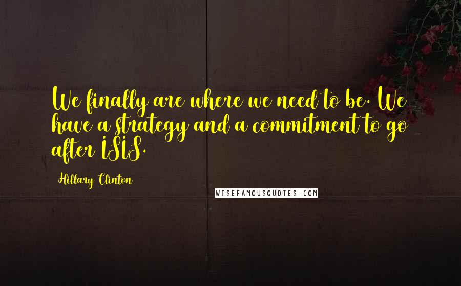 Hillary Clinton Quotes: We finally are where we need to be. We have a strategy and a commitment to go after ISIS.