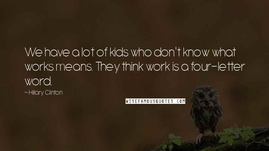 Hillary Clinton Quotes: We have a lot of kids who don't know what works means. They think work is a four-letter word.