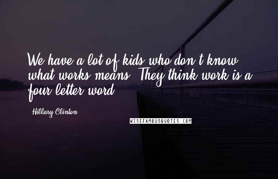 Hillary Clinton Quotes: We have a lot of kids who don't know what works means. They think work is a four-letter word.