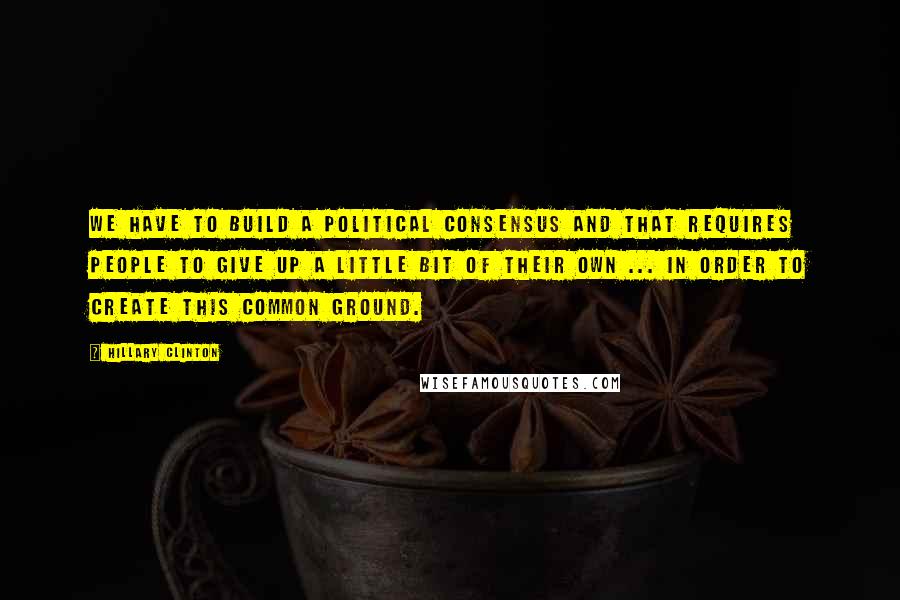 Hillary Clinton Quotes: We have to build a political consensus and that requires people to give up a little bit of their own ... in order to create this common ground.